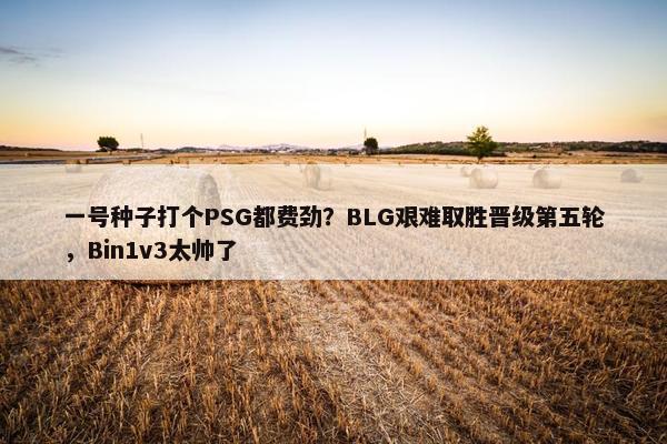 一号种子打个PSG都费劲？BLG艰难取胜晋级第五轮，Bin1v3太帅了