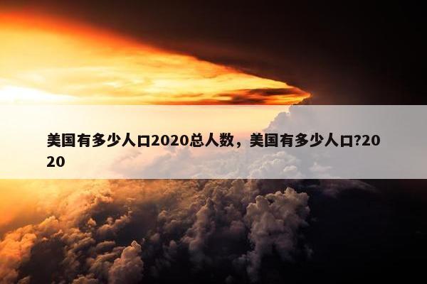 美国有多少人口2020总人数，美国有多少人口?2020