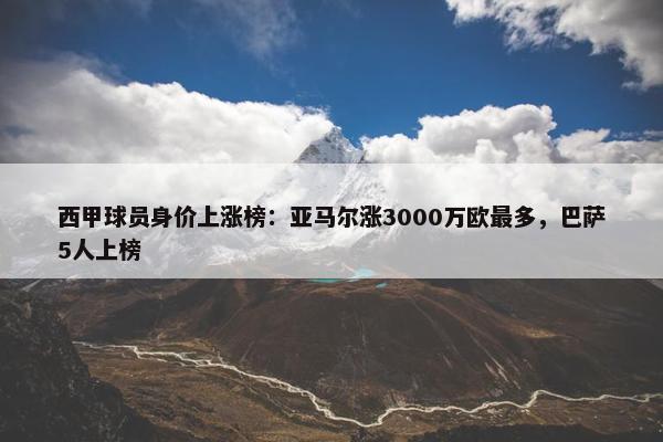 西甲球员身价上涨榜：亚马尔涨3000万欧最多，巴萨5人上榜