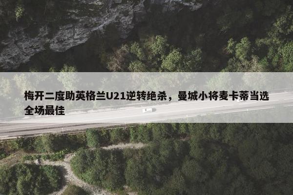 梅开二度助英格兰U21逆转绝杀，曼城小将麦卡蒂当选全场最佳