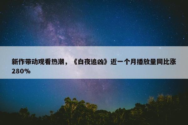 新作带动观看热潮，《白夜追凶》近一个月播放量同比涨280%