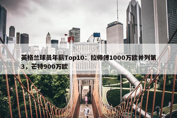 英格兰球员年薪Top10：拉师傅1000万欧并列第3，芒特900万欧