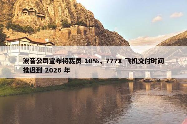 波音公司宣布将裁员 10%，777X 飞机交付时间推迟到 2026 年