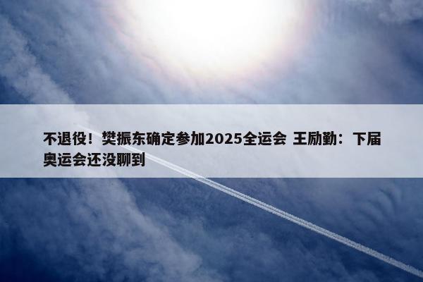 不退役！樊振东确定参加2025全运会 王励勤：下届奥运会还没聊到