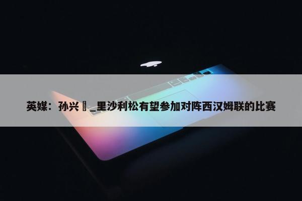 英媒：孙兴慜_里沙利松有望参加对阵西汉姆联的比赛