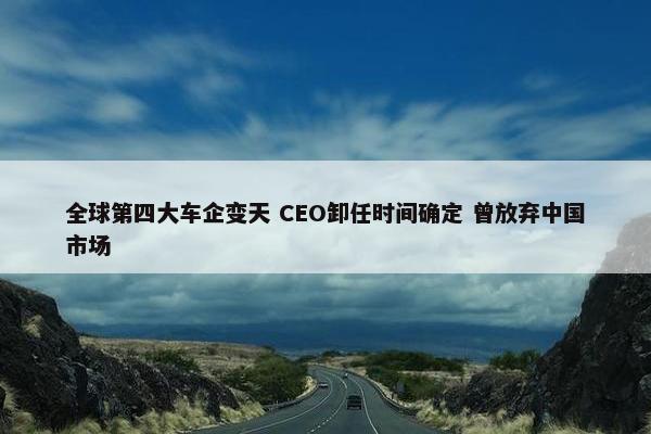 全球第四大车企变天 CEO卸任时间确定 曾放弃中国市场