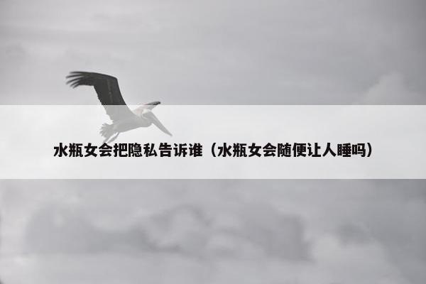 水瓶女会把隐私告诉谁（水瓶女会随便让人睡吗）