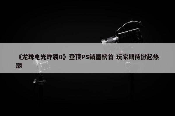 《龙珠电光炸裂0》登顶PS销量榜首 玩家期待掀起热潮