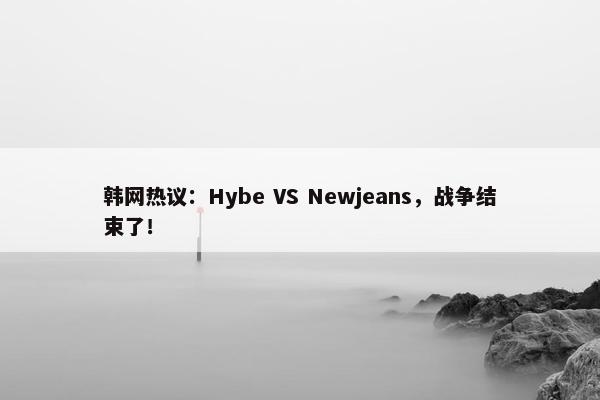 韩网热议：Hybe VS Newjeans，战争结束了！