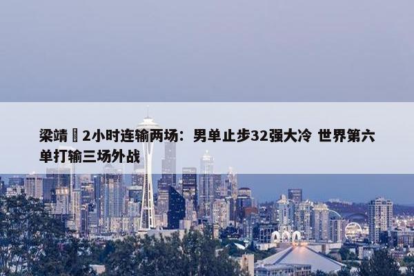 梁靖崑2小时连输两场：男单止步32强大冷 世界第六单打输三场外战