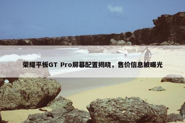 荣耀平板GT Pro屏幕配置揭晓，售价信息被曝光