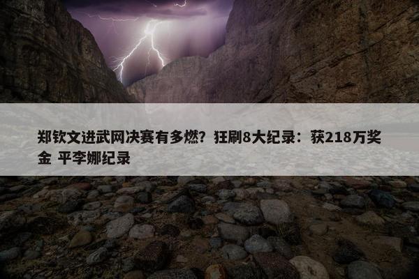 郑钦文进武网决赛有多燃？狂刷8大纪录：获218万奖金 平李娜纪录