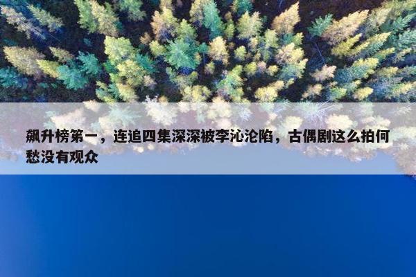 飙升榜笫一，连追四集深深被李沁沦陷，古偶剧这么拍何愁没有观众