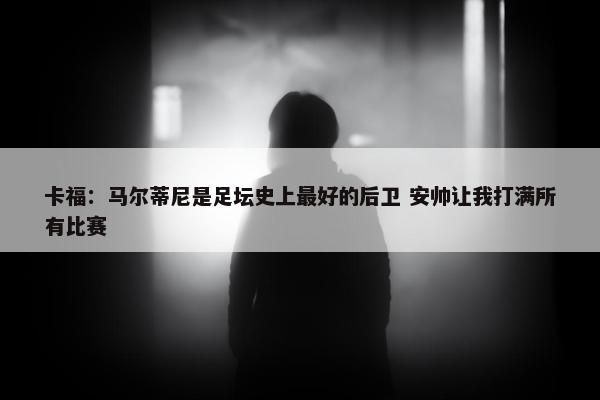 卡福：马尔蒂尼是足坛史上最好的后卫 安帅让我打满所有比赛