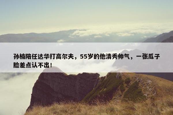 孙楠陪任达华打高尔夫，55岁的他清秀帅气，一张瓜子脸差点认不出！