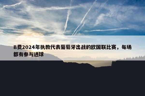 B费2024年执教代表葡萄牙出战的欧国联比赛，每场都有参与进球