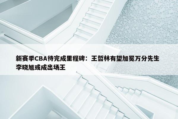 新赛季CBA待完成里程碑：王哲林有望加冕万分先生 李晓旭或成出场王