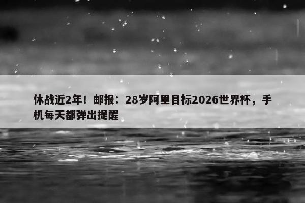 休战近2年！邮报：28岁阿里目标2026世界杯，手机每天都弹出提醒