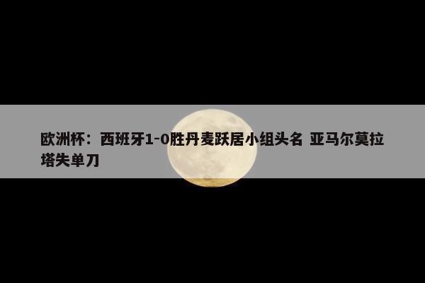 欧洲杯：西班牙1-0胜丹麦跃居小组头名 亚马尔莫拉塔失单刀