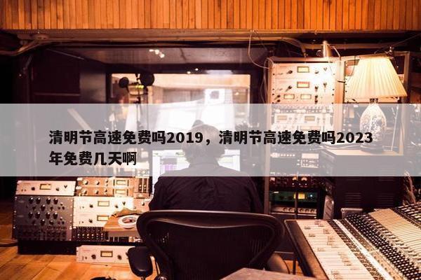 清明节高速免费吗2019，清明节高速免费吗2023年免费几天啊