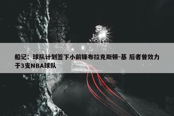 船记：球队计划签下小前锋布拉克斯顿-基 后者曾效力于3支NBA球队