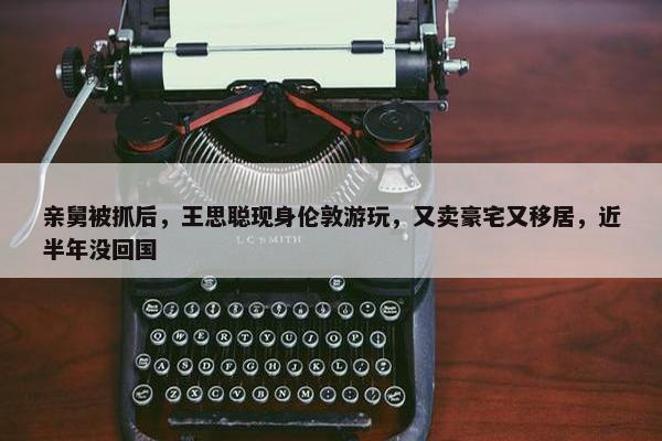 亲舅被抓后，王思聪现身伦敦游玩，又卖豪宅又移居，近半年没回国