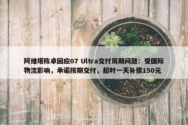 阿维塔陈卓回应07 Ultra交付周期问题：受国际物流影响，承诺按期交付，超时一天补偿150元