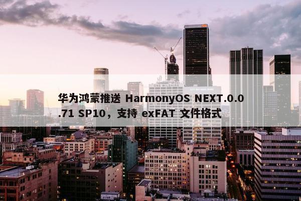 华为鸿蒙推送 HarmonyOS NEXT.0.0.71 SP10，支持 exFAT 文件格式