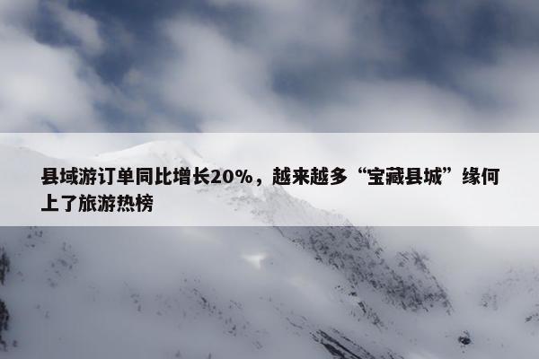 县域游订单同比增长20%，越来越多“宝藏县城”缘何上了旅游热榜