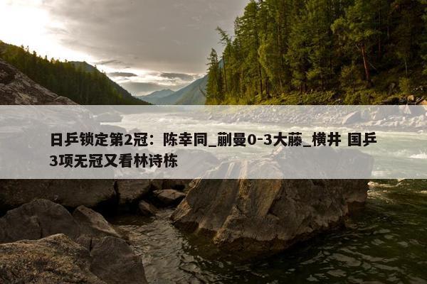 日乒锁定第2冠：陈幸同_蒯曼0-3大藤_横井 国乒3项无冠又看林诗栋