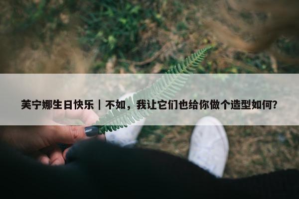 芙宁娜生日快乐｜不如，我让它们也给你做个造型如何？