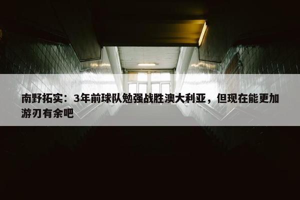 南野拓实：3年前球队勉强战胜澳大利亚，但现在能更加游刃有余吧