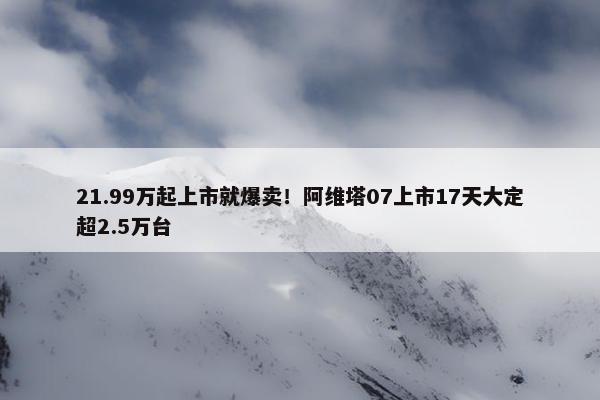 21.99万起上市就爆卖！阿维塔07上市17天大定超2.5万台