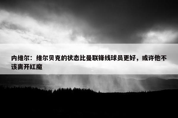 内维尔：维尔贝克的状态比曼联锋线球员更好，或许他不该离开红魔