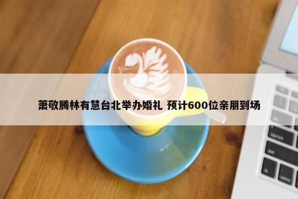 萧敬腾林有慧台北举办婚礼 预计600位亲朋到场