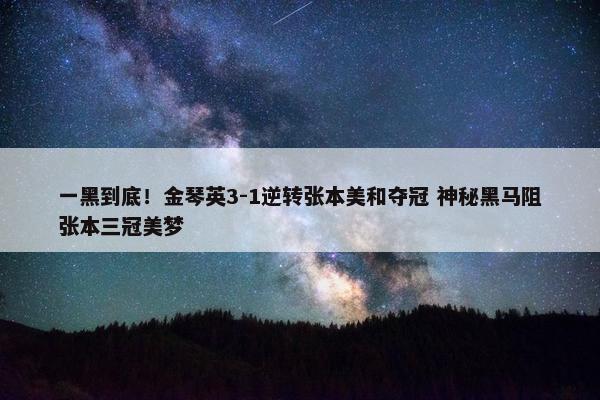 一黑到底！金琴英3-1逆转张本美和夺冠 神秘黑马阻张本三冠美梦