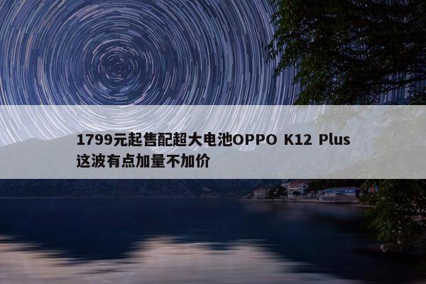 1799元起售配超大电池OPPO K12 Plus这波有点加量不加价