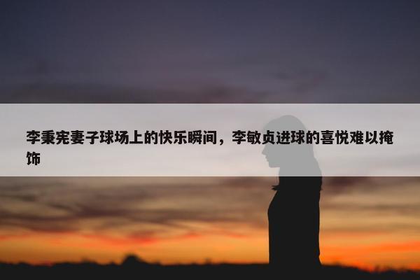 李秉宪妻子球场上的快乐瞬间，李敏贞进球的喜悦难以掩饰