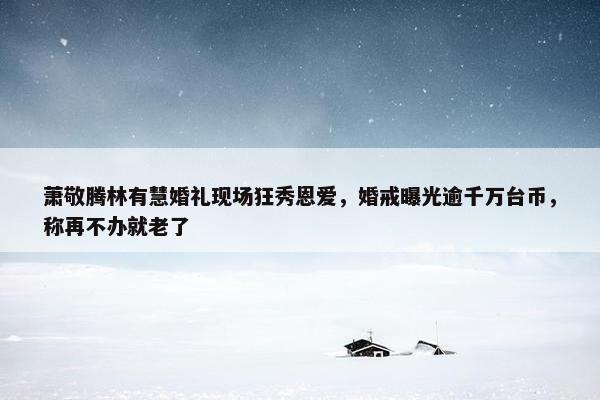 萧敬腾林有慧婚礼现场狂秀恩爱，婚戒曝光逾千万台币，称再不办就老了