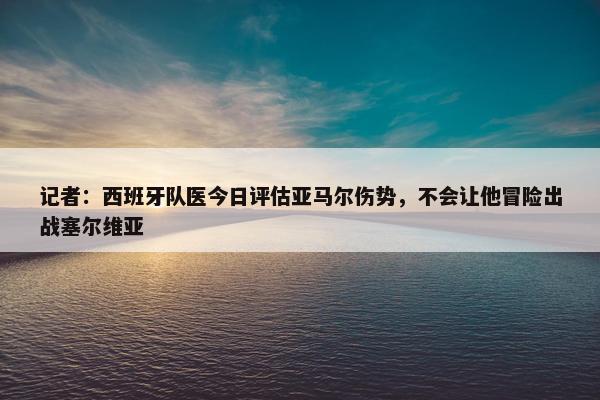 记者：西班牙队医今日评估亚马尔伤势，不会让他冒险出战塞尔维亚