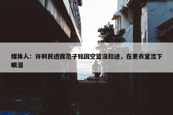 媒体人：许利民透露范子铭因空篮没扣进，在更衣室流下眼泪