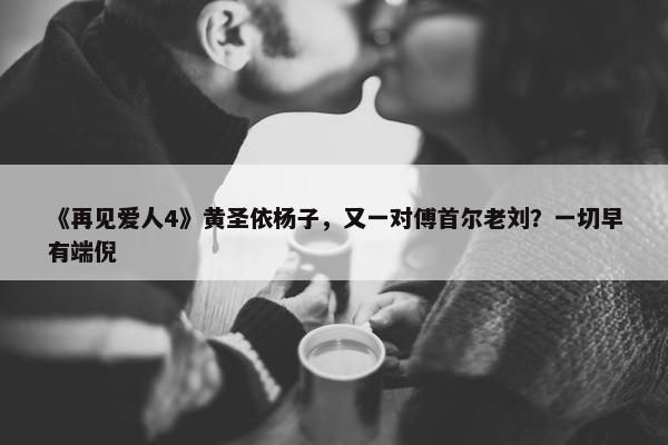 《再见爱人4》黄圣依杨子，又一对傅首尔老刘？一切早有端倪