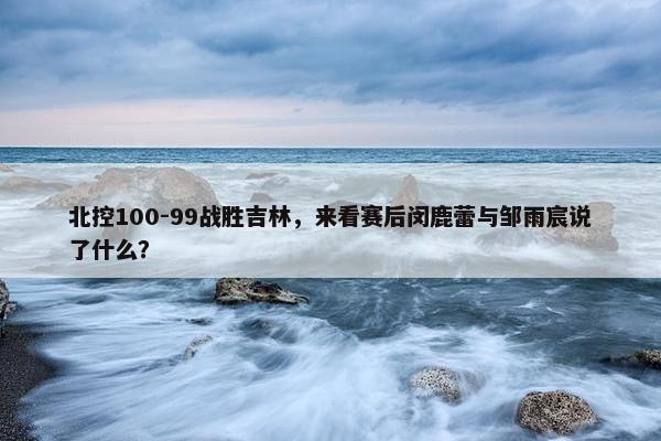 北控100-99战胜吉林，来看赛后闵鹿蕾与邹雨宸说了什么？