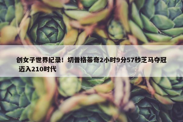 创女子世界纪录！切普格蒂奇2小时9分57秒芝马夺冠 迈入210时代