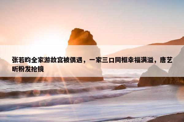 张若昀全家游故宫被偶遇，一家三口同框幸福满溢，唐艺昕粉发抢镜