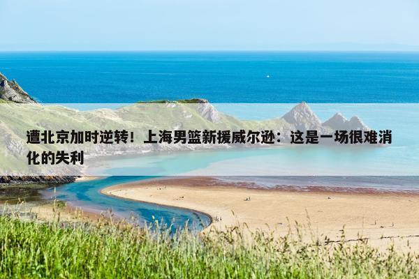 遭北京加时逆转！上海男篮新援威尔逊：这是一场很难消化的失利