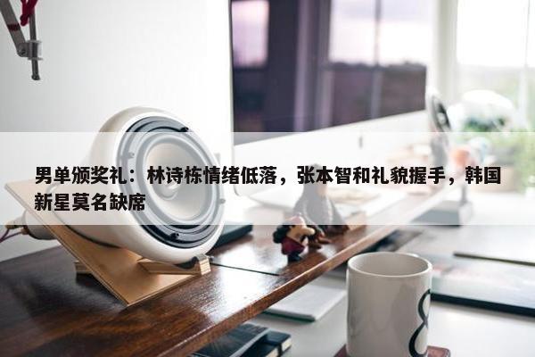 男单颁奖礼：林诗栋情绪低落，张本智和礼貌握手，韩国新星莫名缺席