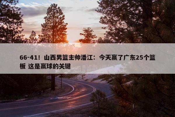 66-41！山西男篮主帅潘江：今天赢了广东25个篮板 这是赢球的关键