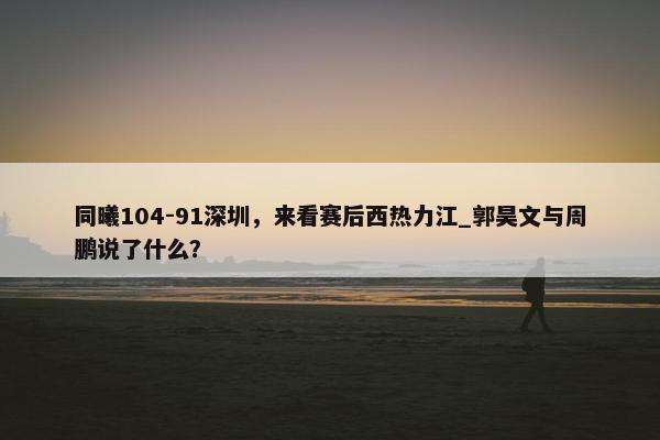 同曦104-91深圳，来看赛后西热力江_郭昊文与周鹏说了什么？