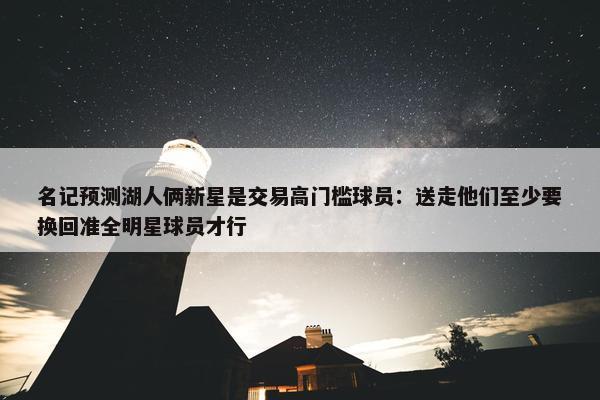 名记预测湖人俩新星是交易高门槛球员：送走他们至少要换回准全明星球员才行